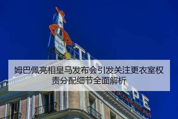 姆巴佩亮相皇马发布会引发关注更衣室权责分配细节全面解析