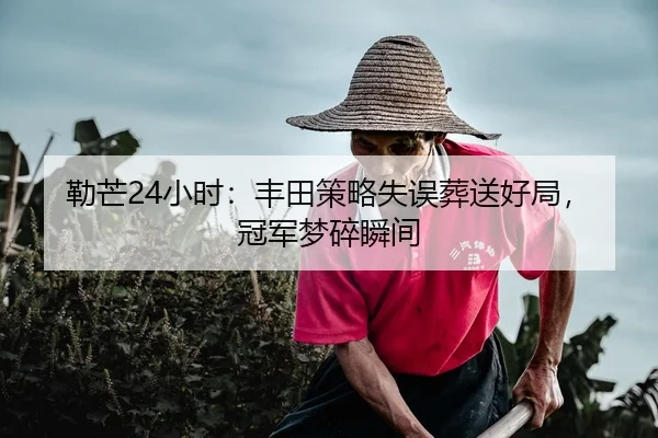 勒芒24小时：丰田策略失误葬送好局，冠军梦碎瞬间
