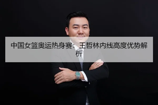 中国女篮奥运热身赛：王哲林内线高度优势解析