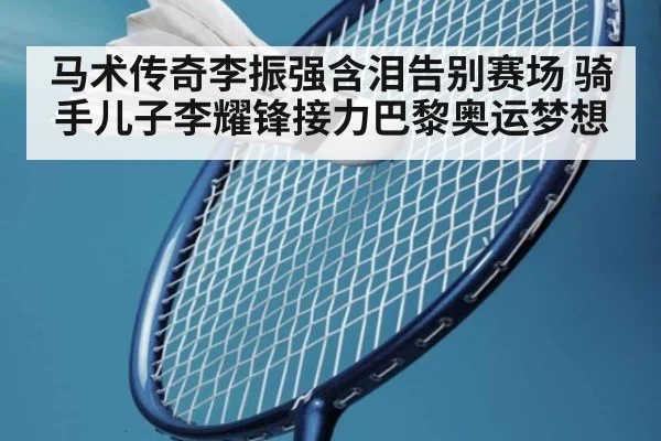 马术传奇李振强含泪告别赛场 骑手儿子李耀锋接力巴黎奥运梦想