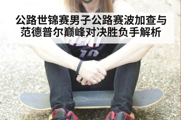 公路世锦赛男子公路赛波加查与范德普尔巅峰对决胜负手解析